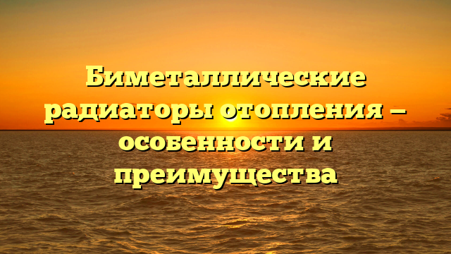Биметаллические радиаторы отопления — особенности и преимущества
