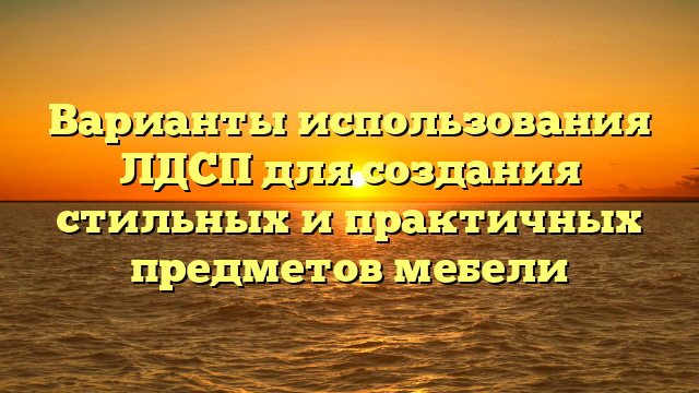 Варианты использования ЛДСП для создания стильных и практичных предметов мебели