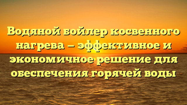 Водяной бойлер косвенного нагрева — эффективное и экономичное решение для обеспечения горячей воды