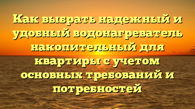 Как выбрать надежный и удобный водонагреватель накопительный для квартиры с учетом основных требований и потребностей