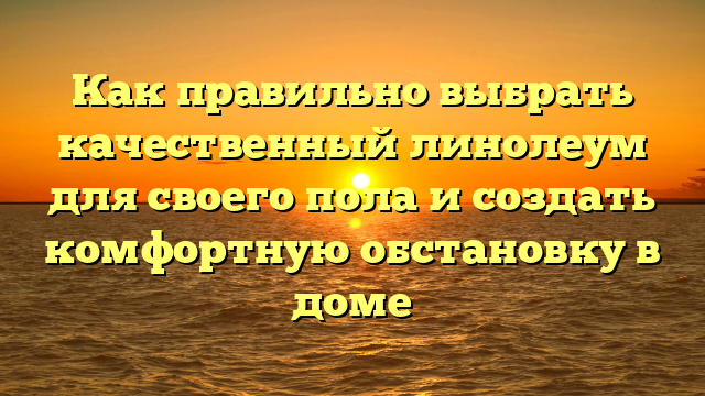 Как правильно выбрать качественный линолеум для своего пола и создать комфортную обстановку в доме