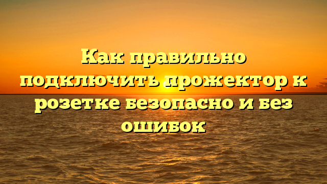 Как правильно подключить прожектор к розетке безопасно и без ошибок