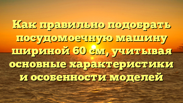 Как правильно подобрать посудомоечную машину шириной 60 см, учитывая основные характеристики и особенности моделей