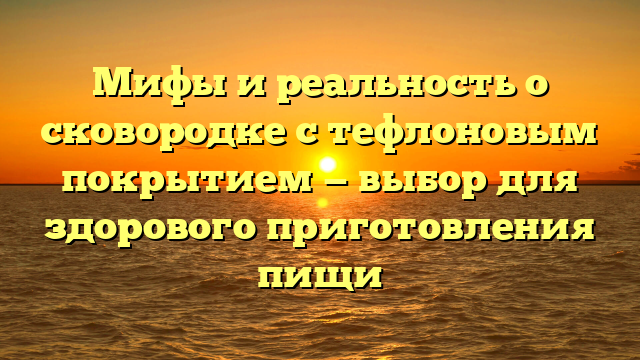 Мифы и реальность о сковородке с тефлоновым покрытием — выбор для здорового приготовления пищи