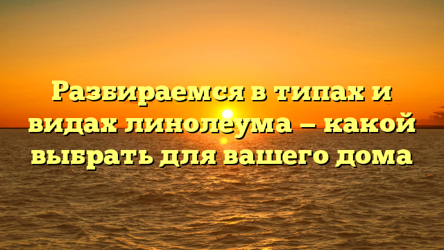 Разбираемся в типах и видах линолеума — какой выбрать для вашего дома