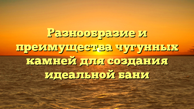 Разнообразие и преимущества чугунных камней для создания идеальной бани