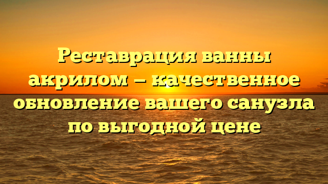 Реставрация ванны акрилом — качественное обновление вашего санузла по выгодной цене