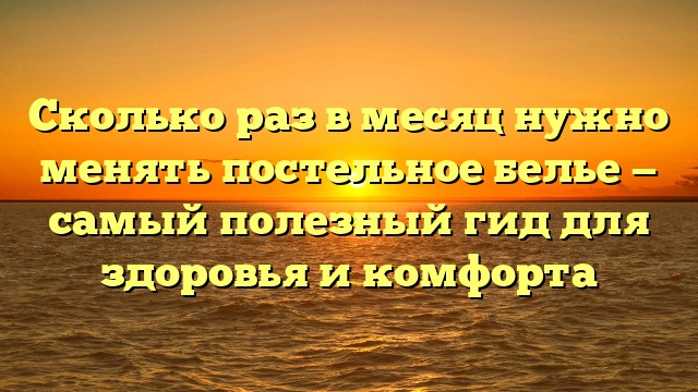 Сколько раз в месяц нужно менять постельное белье — самый полезный гид для здоровья и комфорта