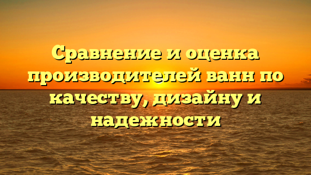 Сравнение и оценка производителей ванн по качеству, дизайну и надежности
