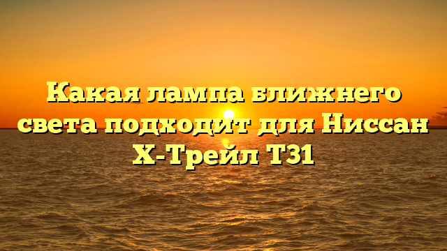 Какая лампа ближнего света подходит для Ниссан Х-Трейл Т31
