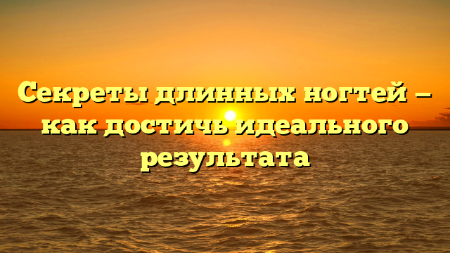 Секреты длинных ногтей — как достичь идеального результата